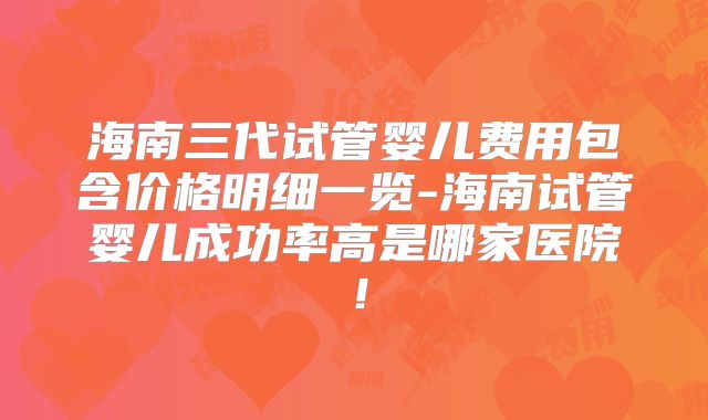 海南三代试管婴儿费用包含价格明细一览-海南试管婴儿成功率高是哪家医院!