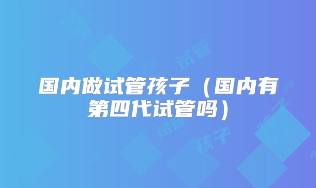 国内做试管孩子(国内有第四代试管吗)