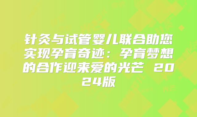 针灸与试管婴儿联合助您实现孕育奇迹：孕育梦想的合作迎来爱的光芒 2024版