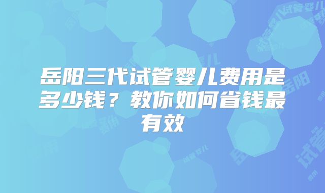 岳阳三代试管婴儿费用是多少钱?教你如何省钱最有效
