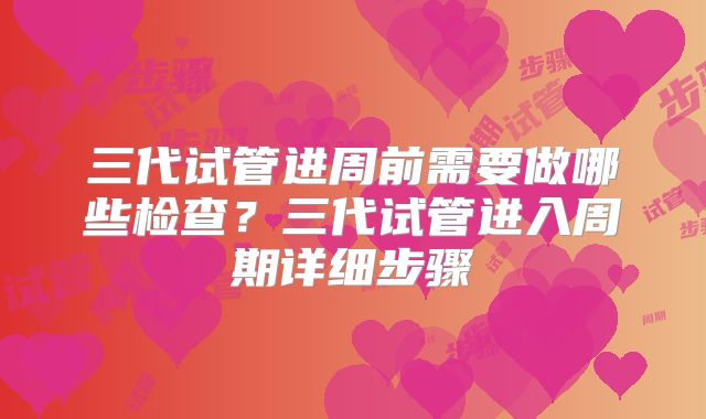 三代试管进周前需要做哪些检查?三代试管进入周期详细步骤