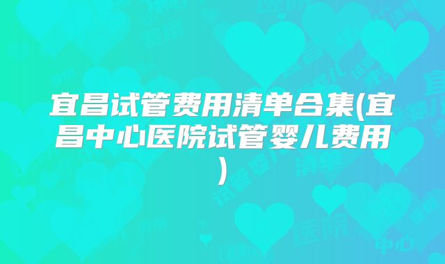 宜昌试管费用清单合集(宜昌中心医院试管婴儿费用)