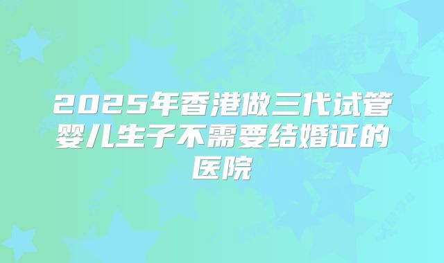 2025年香港做三代试管婴儿生子不需要结婚证的医院
