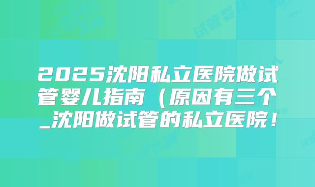 2025沈阳私立医院做试管婴儿指南（原因有三个_沈阳做试管的私立医院！