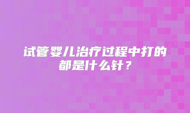 试管婴儿治疗过程中打的都是什么针？