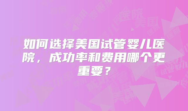 如何选择美国试管婴儿医院，成功率和费用哪个更重要？