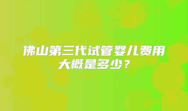 佛山第三代试管婴儿费用大概是多少？