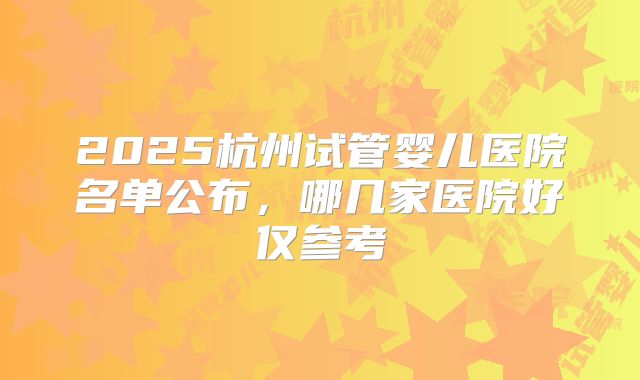 2025杭州试管婴儿医院名单公布，哪几家医院好仅参考