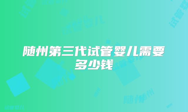 随州第三代试管婴儿需要多少钱