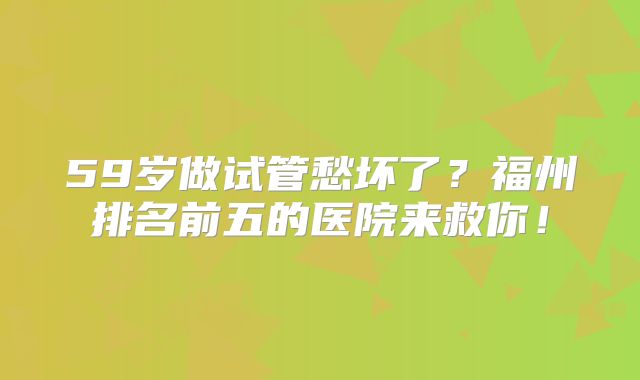59岁做试管愁坏了？福州排名前五的医院来救你！