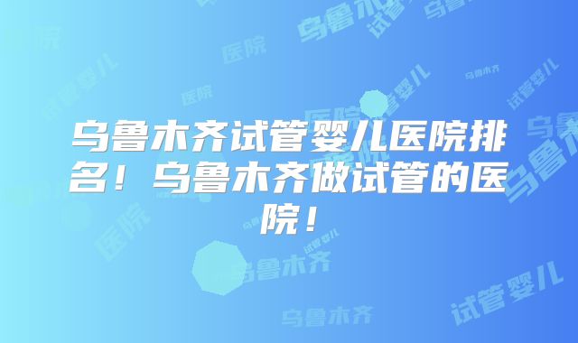 乌鲁木齐试管婴儿医院排名!乌鲁木齐做试管的医院!