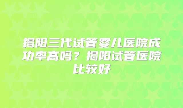 揭阳三代试管婴儿医院成功率高吗？揭阳试管医院比较好