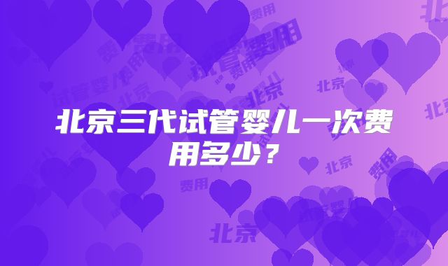 北京三代试管婴儿一次费用多少？