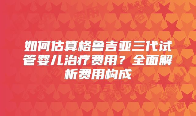 如何估算格鲁吉亚三代试管婴儿治疗费用？全面解析费用构成