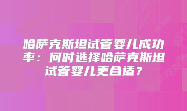 哈萨克斯坦试管婴儿成功率：何时选择哈萨克斯坦试管婴儿更合适？