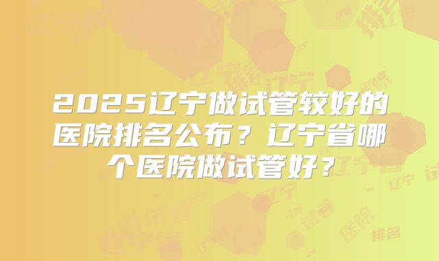 2025辽宁做试管较好的医院排名公布？辽宁省哪个医院做试管好？
