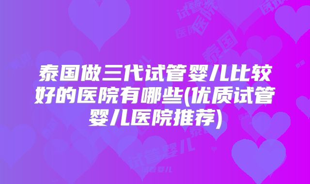 泰国做三代试管婴儿比较好的医院有哪些(优质试管婴儿医院推荐)