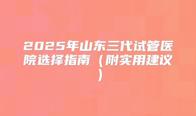 2025年山东三代试管医院选择指南（附实用建议）