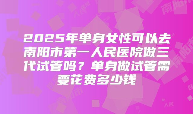 2025年单身女性可以去南阳市第一人民医院做三代试管吗?单身做试管需要花费多少钱