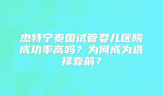 杰特宁泰国试管婴儿医院成功率高吗?为何成为选择靠前?