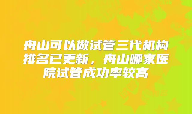 舟山可以做试管三代机构排名已更新，舟山哪家医院试管成功率较高