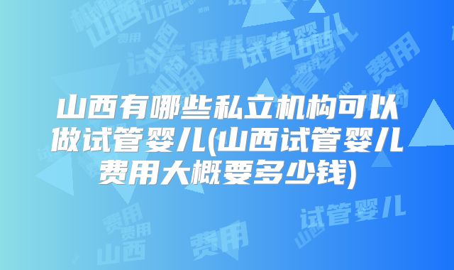 山西有哪些私立机构可以做试管婴儿(山西试管婴儿费用大概要多少钱)