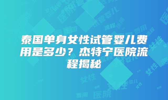 泰国单身女性试管婴儿费用是多少？杰特宁医院流程揭秘