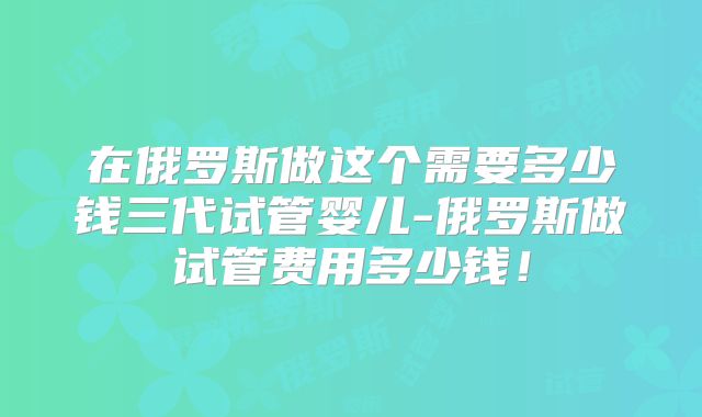 在俄罗斯做这个需要多少钱三代试管婴儿-俄罗斯做试管费用多少钱!