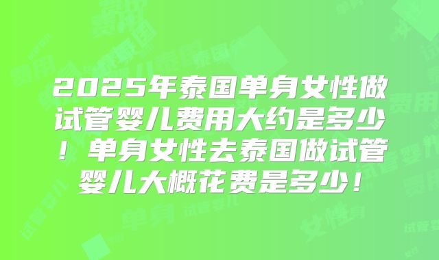 2025年泰国单身女性做试管婴儿费用大约是多少!单身女性去泰国做试管婴儿大概花费是多少!
