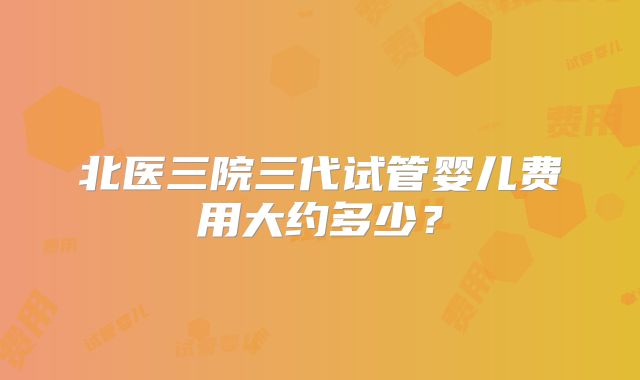 北医三院三代试管婴儿费用大约多少？
