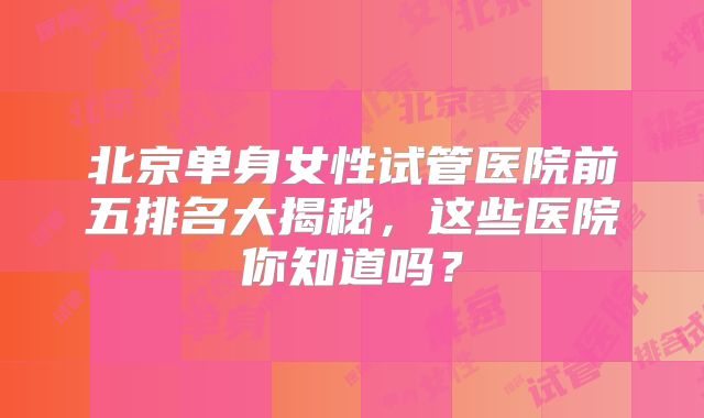 北京单身女性试管医院前五排名大揭秘,这些医院你知道吗?