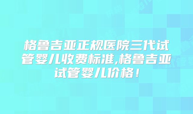格鲁吉亚正规医院三代试管婴儿收费标准,格鲁吉亚试管婴儿价格!
