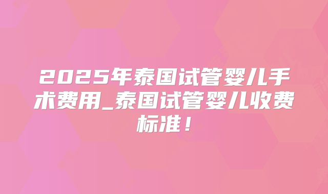 2025年泰国试管婴儿手术费用_泰国试管婴儿收费标准！