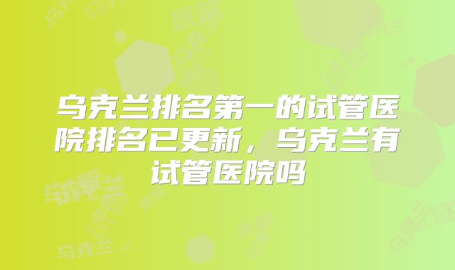 乌克兰排名第一的试管医院排名已更新，乌克兰有试管医院吗