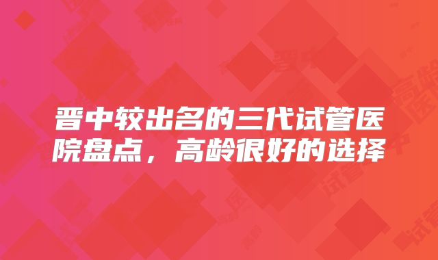 晋中较出名的三代试管医院盘点,高龄很好的选择