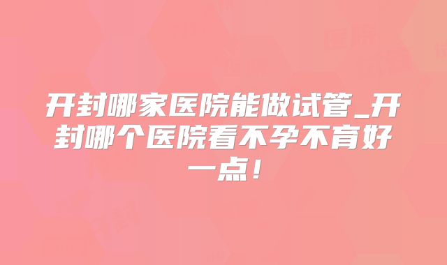 开封哪家医院能做试管_开封哪个医院看不孕不育好一点!