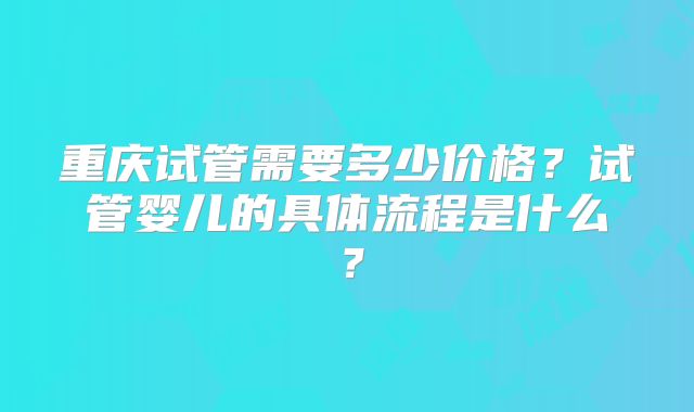 重庆试管需要多少价格?试管婴儿的具体流程是什么?