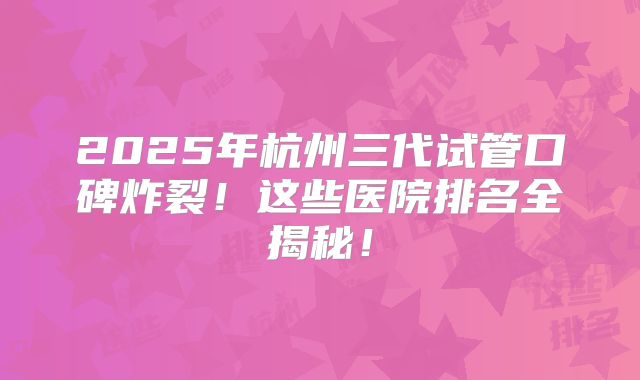 2025年杭州三代试管口碑炸裂！这些医院排名全揭秘！