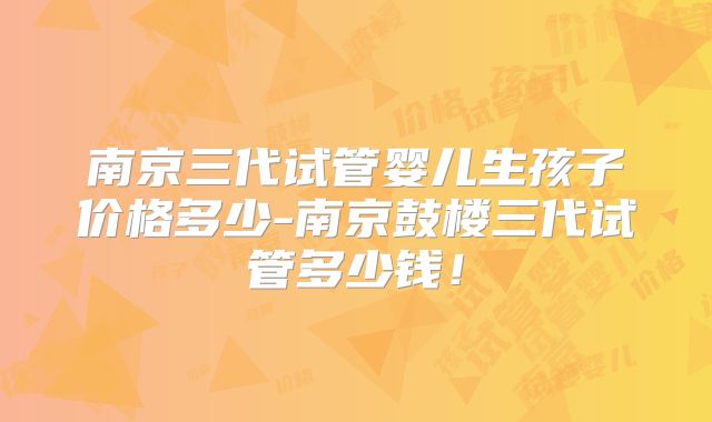 南京三代试管婴儿生孩子价格多少-南京鼓楼三代试管多少钱！