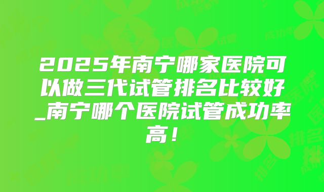 2025年南宁哪家医院可以做三代试管排名比较好_南宁哪个医院试管成功率高！
