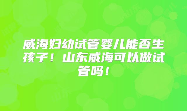 威海妇幼试管婴儿能否生孩子！山东威海可以做试管吗！