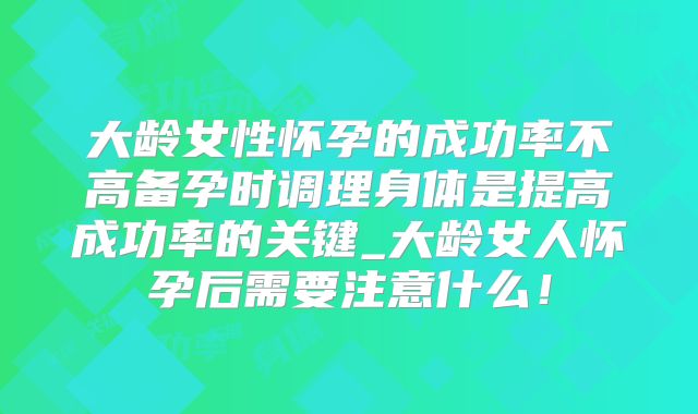 大龄女性怀孕的成功率不高备孕时调理身体是提高成功率的关键_大龄女人怀孕后需要注意什么！
