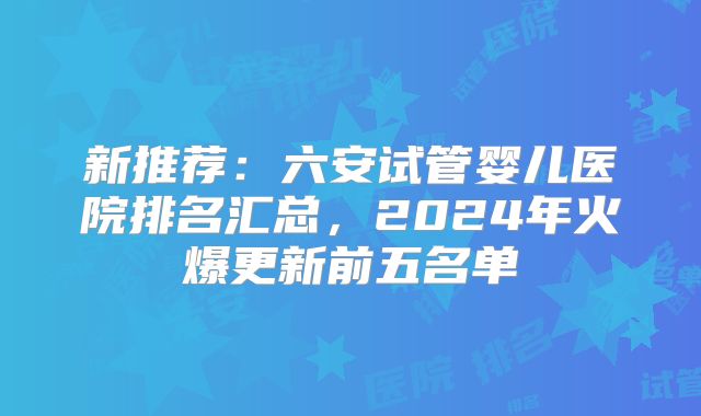 新推荐:六安试管婴儿医院排名汇总,2024年火爆更新前五名单
