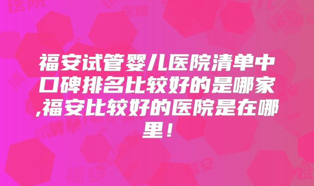 福安试管婴儿医院清单中口碑排名比较好的是哪家,福安比较好的医院是在哪里!