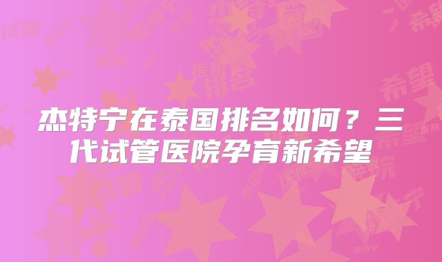 杰特宁在泰国排名如何？三代试管医院孕育新希望