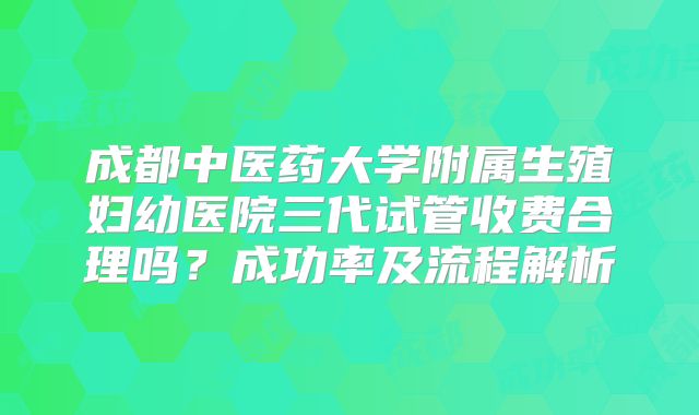 成都中医药大学附属生殖妇幼医院三代试管收费合理吗？成功率及流程解析