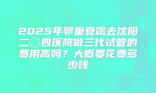 2025年卵巢衰竭去沈阳二〇四医院做三代试管的费用高吗?大概要花费多少钱