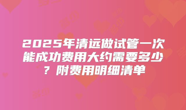 2025年清远做试管一次能成功费用大约需要多少?附费用明细清单