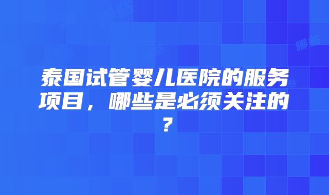 泰国试管婴儿医院的服务项目,哪些是必须关注的?