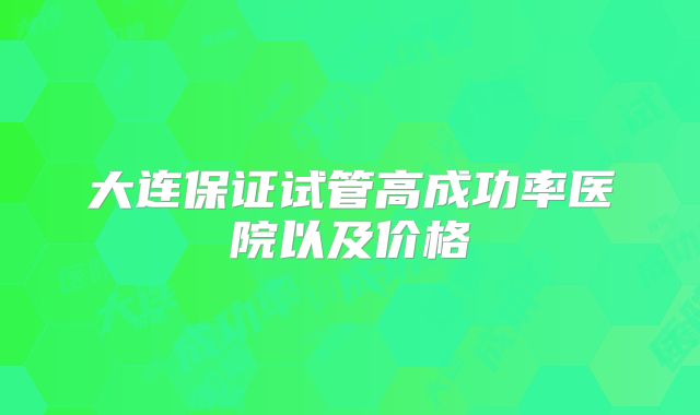 大连保证试管高成功率医院以及价格